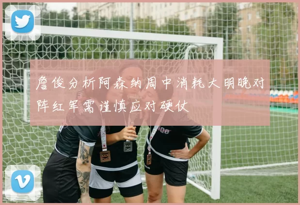 詹俊分析阿森纳周中消耗大明晚对阵红军需谨慎应对硬仗