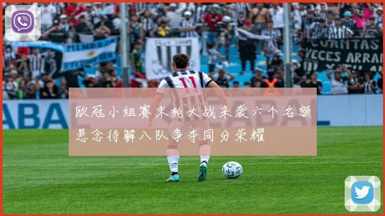 欧冠小组赛末轮大战来袭六个名额悬念待解八队争夺同分荣耀