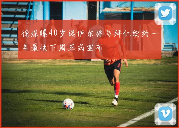 德媒曝40岁诺伊尔将与拜仁续约一年最快下周正式宣布