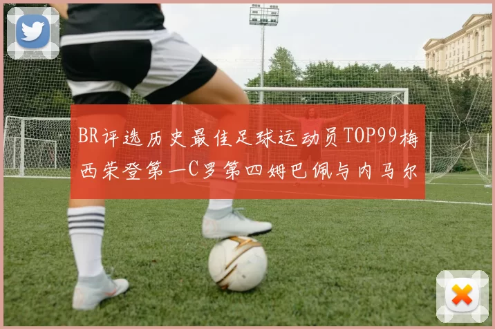 BR评选历史最佳足球运动员TOP99梅西荣登第一C罗第四姆巴佩与内马尔排名解析